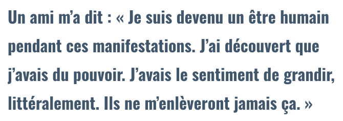 Un ami m’a dit : « Je suis devenu un être humain pendant ces manifestations. J’ai découvert que j’avais du pouvoir. J’avais le sentiment de grandir, littéralement. Ils ne m’enlèveront jamais ça. »