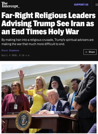 « Les dirigeants religieux d’extrême droite – qui conseillent Trump – considèrent l’attaque contre l’Iran comme une guerre sainte de la fin des temps », The Intercept, 4 avril 2026